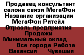 Продавец-консультант салона связи МегаФон › Название организации ­ МегаФон Ритейл › Отрасль предприятия ­ Продажи › Минимальный оклад ­ 37 000 - Все города Работа » Вакансии   . Чувашия респ.,Алатырь г.